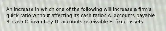 An increase in which one of the following will increase a firm's quick ratio without affecting its cash ratio? A. accounts payable B. cash C. inventory D. accounts receivable E. fixed assets