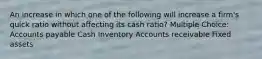 An increase in which one of the following will increase a firm's quick ratio without affecting its cash ratio? Multiple Choice: Accounts payable Cash Inventory Accounts receivable Fixed assets