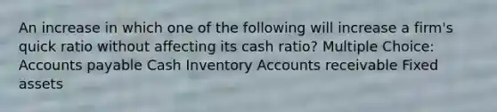 An increase in which one of the following will increase a firm's quick ratio without affecting its cash ratio? Multiple Choice: Accounts payable Cash Inventory Accounts receivable Fixed assets