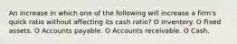 An increase in which one of the following will increase a firm's quick ratio without affecting its cash ratio? O Inventory. O Fixed assets. O Accounts payable. O Accounts receivable. O Cash.