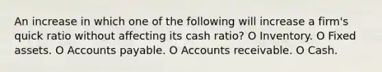 An increase in which one of the following will increase a firm's quick ratio without affecting its cash ratio? O Inventory. O Fixed assets. O Accounts payable. O Accounts receivable. O Cash.