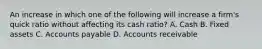 An increase in which one of the following will increase a firm's quick ratio without affecting its cash ratio? A. Cash B. Fixed assets C. Accounts payable D. Accounts receivable