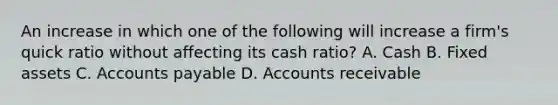 An increase in which one of the following will increase a firm's quick ratio without affecting its cash ratio? A. Cash B. Fixed assets C. <a href='https://www.questionai.com/knowledge/kWc3IVgYEK-accounts-payable' class='anchor-knowledge'>accounts payable</a> D. Accounts receivable