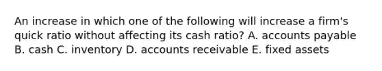 An increase in which one of the following will increase a firm's quick ratio without affecting its cash ratio? A. accounts payable B. cash C. inventory D. accounts receivable E. fixed assets