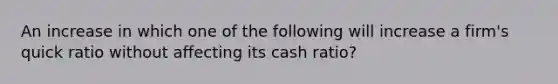 An increase in which one of the following will increase a firm's quick ratio without affecting its cash ratio?