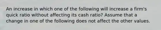 An increase in which one of the following will increase a firm's quick ratio without affecting its cash ratio? Assume that a change in one of the following does not affect the other values.