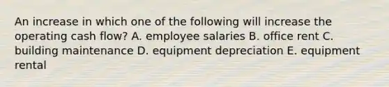 An increase in which one of the following will increase the operating cash flow? A. employee salaries B. office rent C. building maintenance D. equipment depreciation E. equipment rental