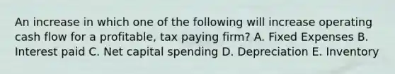 An increase in which one of the following will increase operating cash flow for a profitable, tax paying firm? A. Fixed Expenses B. Interest paid C. Net capital spending D. Depreciation E. Inventory