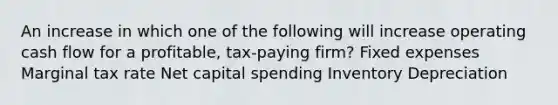 An increase in which one of the following will increase operating cash flow for a profitable, tax-paying firm? Fixed expenses Marginal tax rate Net capital spending Inventory Depreciation