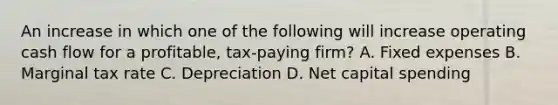 An increase in which one of the following will increase operating cash flow for a profitable, tax-paying firm? A. Fixed expenses B. Marginal tax rate C. Depreciation D. Net capital spending