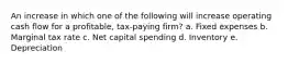 An increase in which one of the following will increase operating cash flow for a profitable, tax-paying firm? a. Fixed expenses b. Marginal tax rate c. Net capital spending d. Inventory e. Depreciation