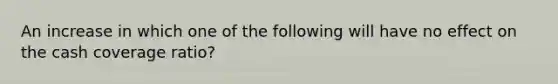 An increase in which one of the following will have no effect on the cash coverage ratio?