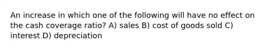 An increase in which one of the following will have no effect on the cash coverage ratio? A) sales B) cost of goods sold C) interest D) depreciation