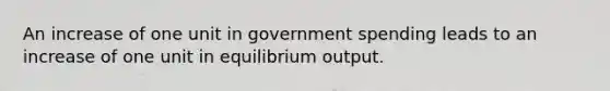 An increase of one unit in government spending leads to an increase of one unit in equilibrium output.