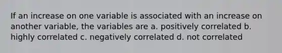 If an increase on one variable is associated with an increase on another variable, the variables are a. positively correlated b. highly correlated c. negatively correlated d. not correlated