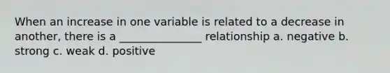 When an increase in one variable is related to a decrease in another, there is a _______________ relationship a. negative b. strong c. weak d. positive