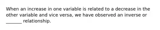 When an increase in one variable is related to a decrease in the other variable and vice versa, we have observed an inverse or _______ relationship.