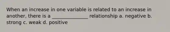 When an increase in one variable is related to an increase in another, there is a _______________ relationship a. negative b. strong c. weak d. positive