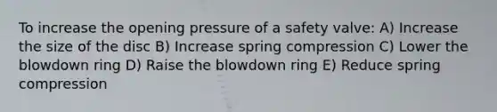 To increase the opening pressure of a safety valve: A) Increase the size of the disc B) Increase spring compression C) Lower the blowdown ring D) Raise the blowdown ring E) Reduce spring compression