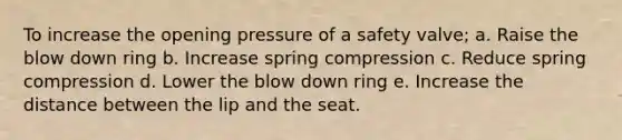 To increase the opening pressure of a safety valve; a. Raise the blow down ring b. Increase spring compression c. Reduce spring compression d. Lower the blow down ring e. Increase the distance between the lip and the seat.