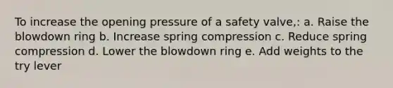 To increase the opening pressure of a safety valve,: a. Raise the blowdown ring b. Increase spring compression c. Reduce spring compression d. Lower the blowdown ring e. Add weights to the try lever