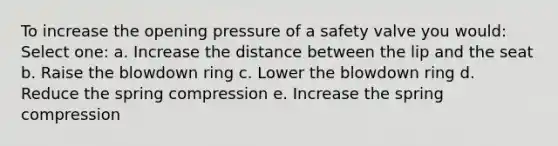 To increase the opening pressure of a safety valve you would: Select one: a. Increase the distance between the lip and the seat b. Raise the blowdown ring c. Lower the blowdown ring d. Reduce the spring compression e. Increase the spring compression