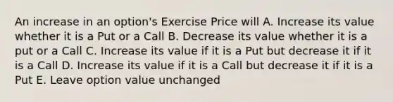 An increase in an option's Exercise Price will A. Increase its value whether it is a Put or a Call B. Decrease its value whether it is a put or a Call C. Increase its value if it is a Put but decrease it if it is a Call D. Increase its value if it is a Call but decrease it if it is a Put E. Leave option value unchanged