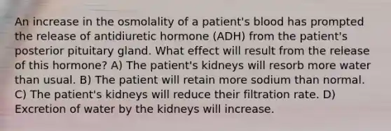 An increase in the osmolality of a patient's blood has prompted the release of antidiuretic hormone (ADH) from the patient's posterior pituitary gland. What effect will result from the release of this hormone? A) The patient's kidneys will resorb more water than usual. B) The patient will retain more sodium than normal. C) The patient's kidneys will reduce their filtration rate. D) Excretion of water by the kidneys will increase.