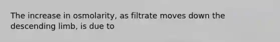 The increase in osmolarity, as filtrate moves down the descending limb, is due to