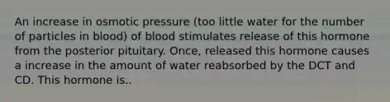 An increase in osmotic pressure (too little water for the number of particles in blood) of blood stimulates release of this hormone from the posterior pituitary. Once, released this hormone causes a increase in the amount of water reabsorbed by the DCT and CD. This hormone is..