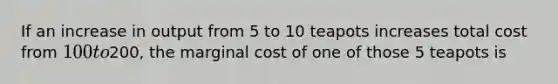 If an increase in output from 5 to 10 teapots increases total cost from 100 to200, the marginal cost of one of those 5 teapots is