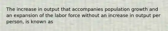 The increase in output that accompanies population growth and an expansion of the labor force without an increase in output per person, is known as
