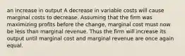 an increase in output A decrease in variable costs will cause marginal costs to decrease. Assuming that the firm was maximizing profits before the change, marginal cost must now be less than marginal revenue. Thus the firm will increase its output until marginal cost and marginal revenue are once again equal.