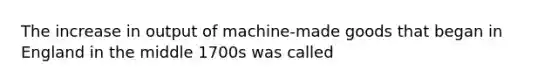 The increase in output of machine-made goods that began in England in the middle 1700s was called