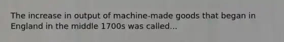 The increase in output of machine-made goods that began in England in the middle 1700s was called...