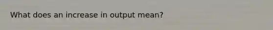 What does an increase in output mean?