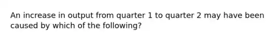 An increase in output from quarter 1 to quarter 2 may have been caused by which of the following?