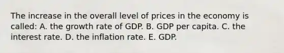 The increase in the overall level of prices in the economy is called: A. the growth rate of GDP. B. GDP per capita. C. the interest rate. D. the inflation rate. E. GDP.