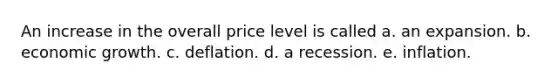 An increase in the overall price level is called a. an expansion. b. economic growth. c. deflation. d. a recession. e. inflation.