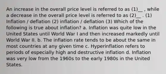 An increase in the overall price level is referred to as (1)__ , while a decrease in the overall price level is referred to as (2)__ . (1) Inflation / deflation (2) inflation / deflation (3) Which of the following is true about inflation? a. Inflation was quite low in the United States until World War I and then increased markedly until World War II. b. The inflation rate tends to be about the same in most countries at any given time c. Hyperinflation refers to periods of especially high and destructive inflation d. Inflation was very low from the 1960s to the early 1980s in the United States.