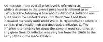 An increase in the overall price level is referred to as _______ ​, while a decrease in the overall price level is referred to as _______ . Which of the following is true about​ inflation? A. Inflation was quite low in the United States until World War I and then increased markedly until World War II. B. Hyperinflation refers to periods of especially high and destructive inflation. C. The inflation rate tends to be about the same in most countries at any given time. D. Inflation was very low from the 1960s to the early 1980s in the United States.