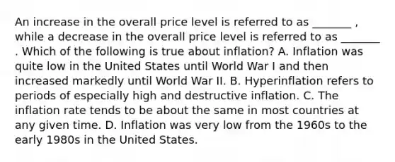 An increase in the overall price level is referred to as _______ ​, while a decrease in the overall price level is referred to as _______ . Which of the following is true about​ inflation? A. Inflation was quite low in the United States until World War I and then increased markedly until World War II. B. Hyperinflation refers to periods of especially high and destructive inflation. C. The inflation rate tends to be about the same in most countries at any given time. D. Inflation was very low from the 1960s to the early 1980s in the United States.