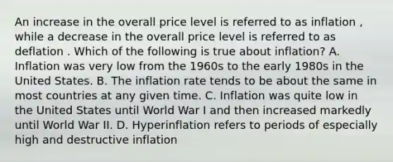 An increase in the overall price level is referred to as inflation ​, while a decrease in the overall price level is referred to as deflation . Which of the following is true about​ inflation? A. Inflation was very low from the 1960s to the early 1980s in the United States. B. The inflation rate tends to be about the same in most countries at any given time. C. Inflation was quite low in the United States until World War I and then increased markedly until World War II. D. Hyperinflation refers to periods of especially high and destructive inflation