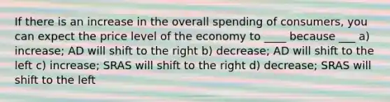 If there is an increase in the overall spending of consumers, you can expect the price level of the economy to ____ because ___ a) increase; AD will shift to the right b) decrease; AD will shift to the left c) increase; SRAS will shift to the right d) decrease; SRAS will shift to the left