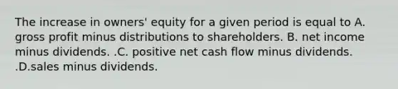 The increase in​ owners' equity for a given period is equal to A. gross profit minus distributions to shareholders. B. net income minus dividends. .C. positive net cash flow minus dividends. .D.sales minus dividends.