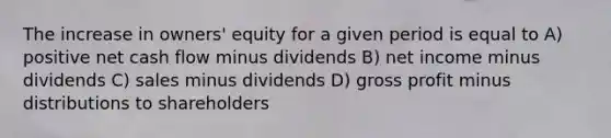 The increase in owners' equity for a given period is equal to A) positive net cash flow minus dividends B) net income minus dividends C) sales minus dividends D) gross profit minus distributions to shareholders