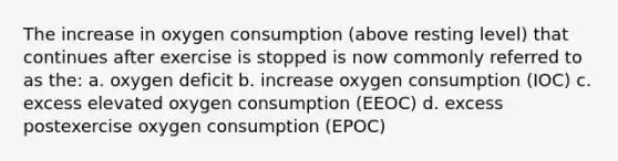 The increase in oxygen consumption (above resting level) that continues after exercise is stopped is now commonly referred to as the: a. oxygen deficit b. increase oxygen consumption (IOC) c. excess elevated oxygen consumption (EEOC) d. excess postexercise oxygen consumption (EPOC)