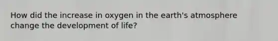 How did the increase in oxygen in the earth's atmosphere change the development of life?