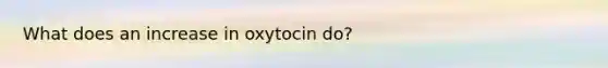 What does an increase in oxytocin do?