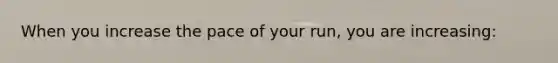 When you increase the pace of your run, you are increasing: